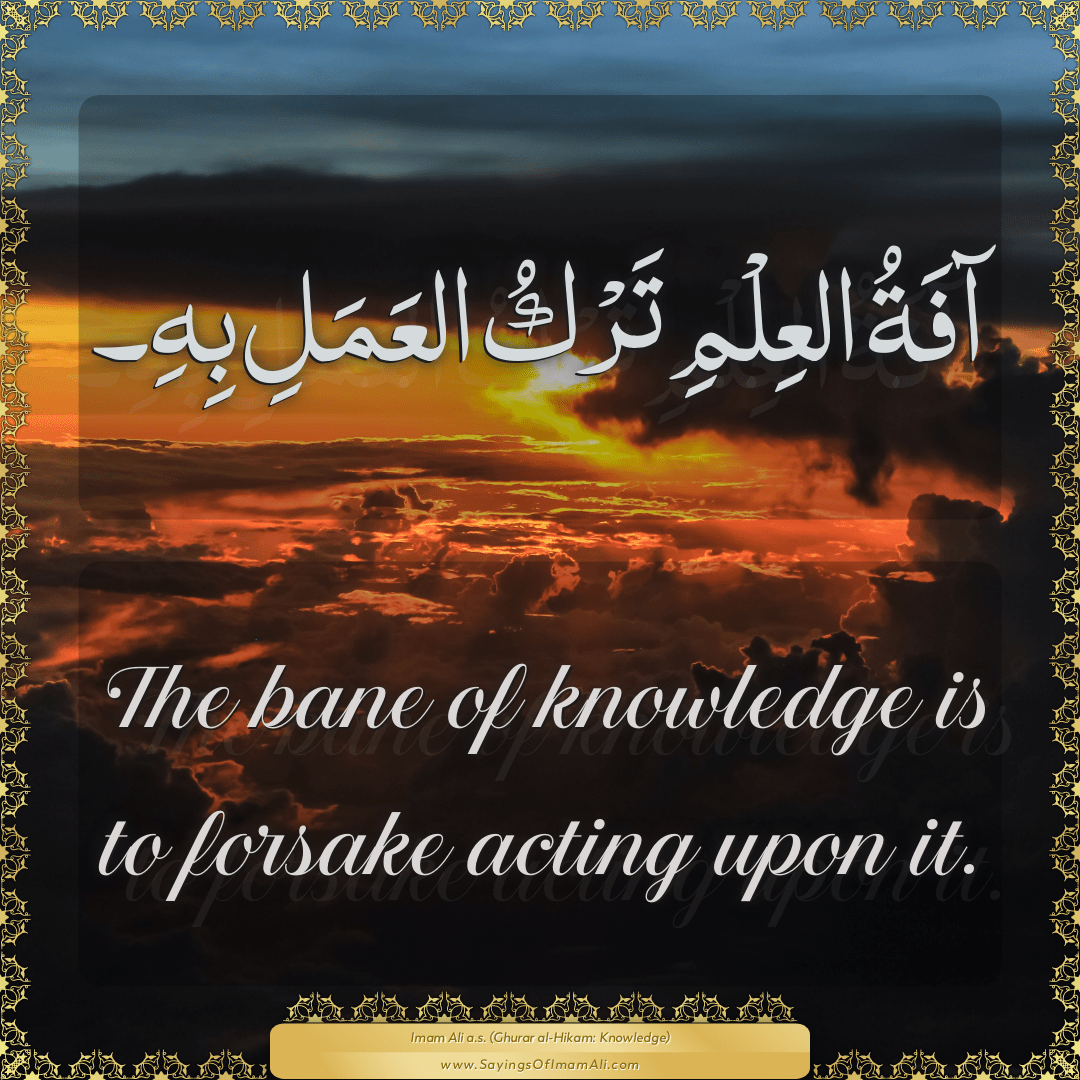 The bane of knowledge is to forsake acting upon it.